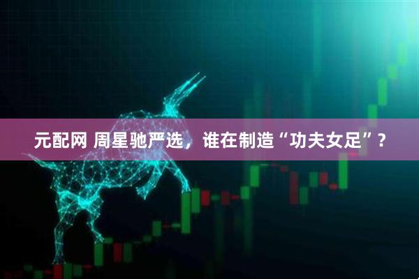 元配网 周星驰严选，谁在制造“功夫女足”？
