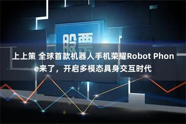 上上策 全球首款机器人手机荣耀Robot Phone来了,开启多模态具身交互时代