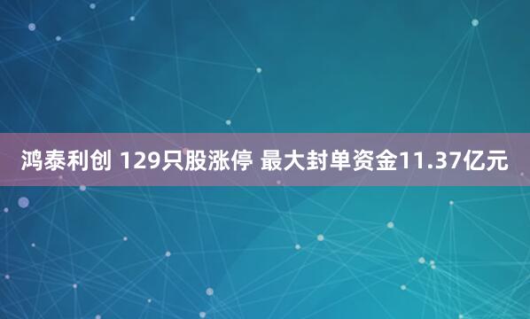 鸿泰利创 129只股涨停 最大封单资金11.37亿元