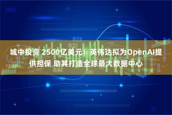 城中投资 2500亿美元！英伟达拟为OpenAI提供担保 助其打造全球最大数据中心