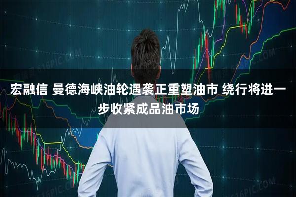 宏融信 曼德海峡油轮遇袭正重塑油市 绕行将进一步收紧成品油市场