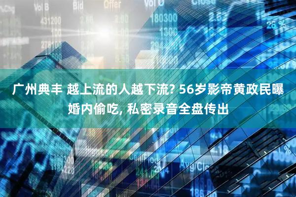 广州典丰 越上流的人越下流? 56岁影帝黄政民曝婚内偷吃, 私密录音全盘传出