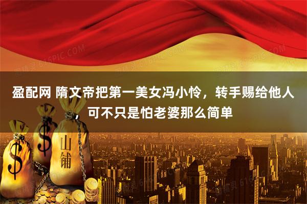 盈配网 隋文帝把第一美女冯小怜，转手赐给他人，可不只是怕老婆那么简单