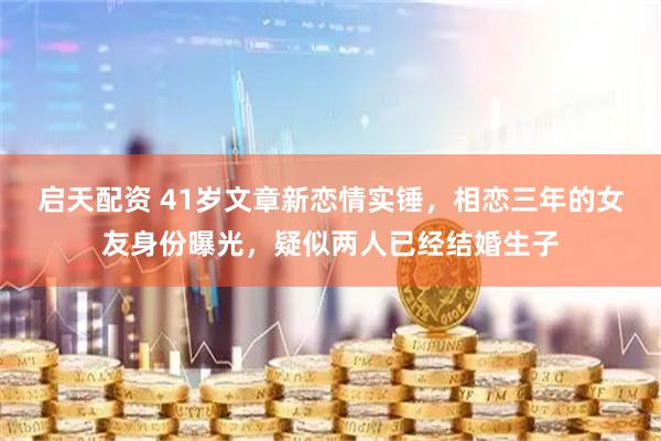 启天配资 41岁文章新恋情实锤，相恋三年的女友身份曝光，疑似两人已经结婚生子