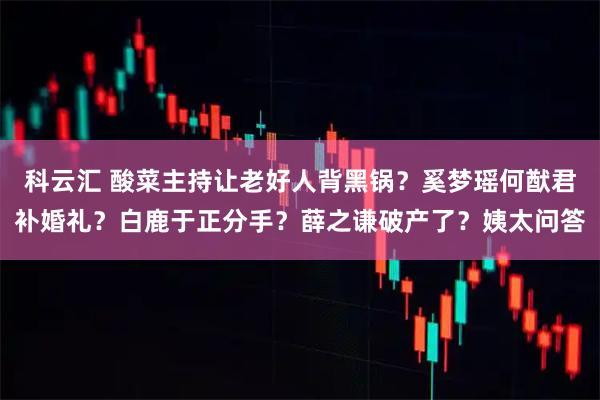 科云汇 酸菜主持让老好人背黑锅？奚梦瑶何猷君补婚礼？白鹿于正分手？薛之谦破产了？姨太问答