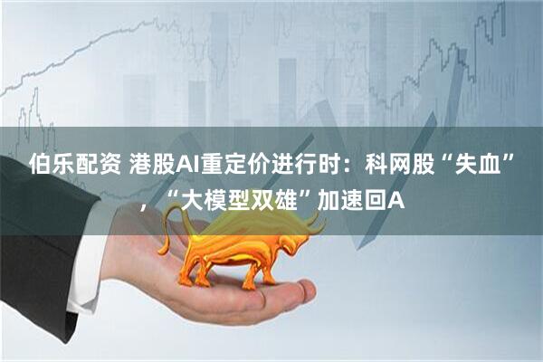 伯乐配资 港股AI重定价进行时：科网股“失血”，“大模型双雄”加速回A