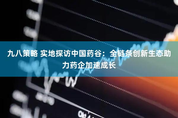 九八策略 实地探访中国药谷：全链条创新生态助力药企加速成长
