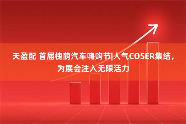 天盈配 首届槐荫汽车嗨购节|人气COSER集结，为展会注入无限活力