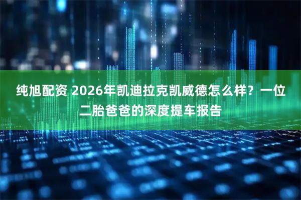 纯旭配资 2026年凯迪拉克凯威德怎么样？一位二胎爸爸的深度提车报告
