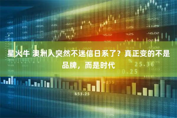 星火牛 澳洲人突然不迷信日系了？真正变的不是品牌，而是时代