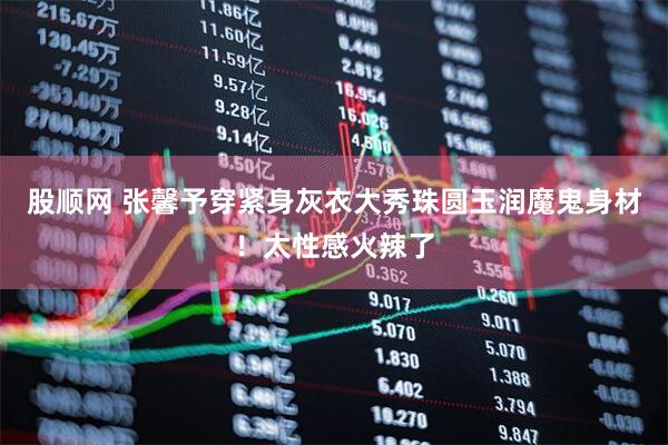 股顺网 张馨予穿紧身灰衣大秀珠圆玉润魔鬼身材!太性感火辣了
