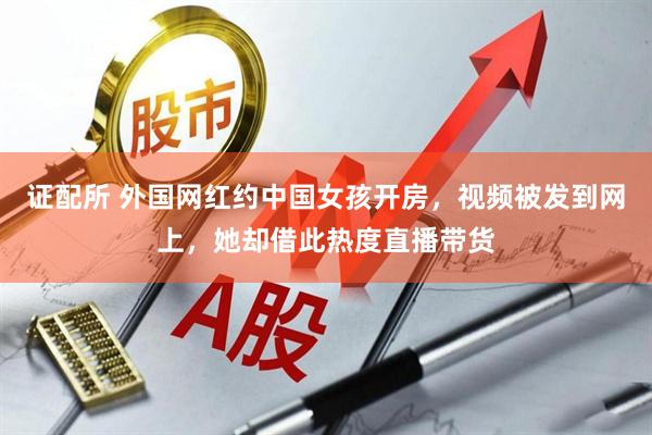 证配所 外国网红约中国女孩开房，视频被发到网上，她却借此热度直播带货