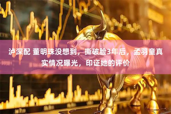 泸深配 董明珠没想到，撕破脸3年后，孟羽童真实情况曝光，印证她的评价