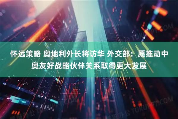 怀远策略 奥地利外长将访华 外交部：愿推动中奥友好战略伙伴关系取得更大发展