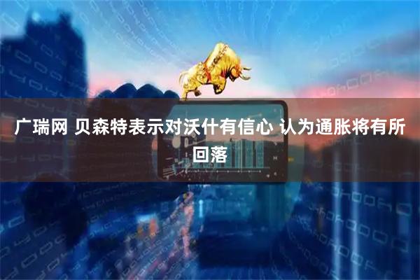 广瑞网 贝森特表示对沃什有信心 认为通胀将有所回落