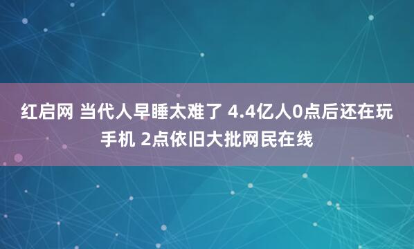 红启网 当代人早睡太难了 4.4亿人0点后还在玩手机 2点依旧大批网民在线