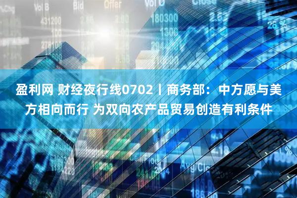 盈利网 财经夜行线0702丨商务部：中方愿与美方相向而行 为双向农产品贸易创造有利条件