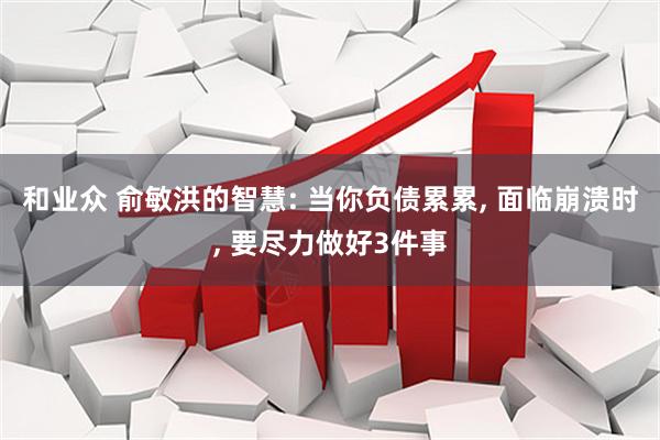 和业众 俞敏洪的智慧: 当你负债累累, 面临崩溃时, 要尽力做好3件事