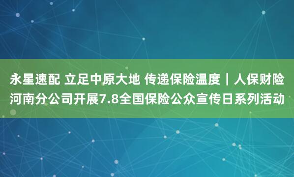 永星速配 立足中原大地 传递保险温度｜人保财险河南分公司开展7.8全国保险公众宣传日系列活动