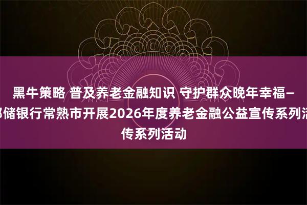 黑牛策略 普及养老金融知识 守护群众晚年幸福——邮储银行常熟市开展2026年度养老金融公益宣传系列活动