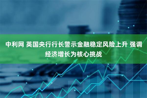 中利网 英国央行行长警示金融稳定风险上升 强调经济增长为核心挑战