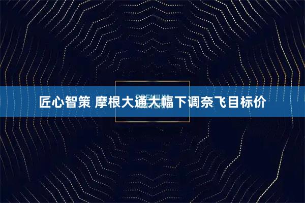匠心智策 摩根大通大幅下调奈飞目标价