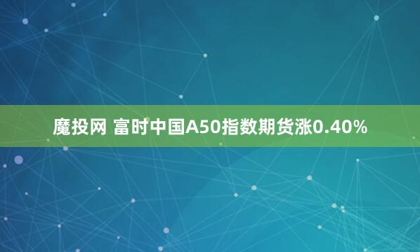 魔投网 富时中国A50指数期货涨0.40%