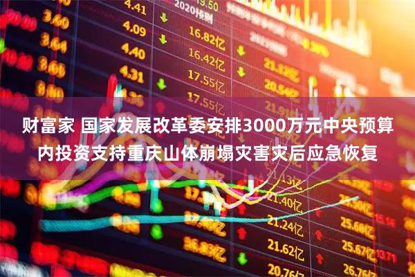 财富家 国家发展改革委安排3000万元中央预算内投资支持重庆山体崩塌灾害灾后应急恢复