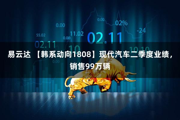 易云达 【韩系动向1808】现代汽车二季度业绩，销售99万辆