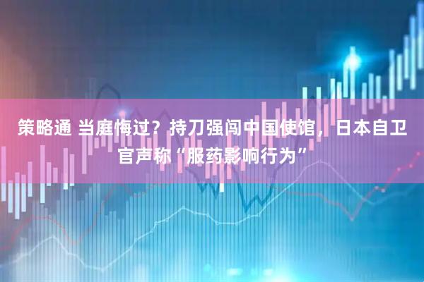 策略通 当庭悔过？持刀强闯中国使馆，日本自卫官声称“服药影响行为”