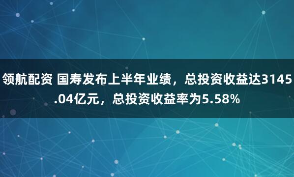 领航配资 国寿发布上半年业绩，总投资收益达3145.04亿元，总投资收益率为5.58%