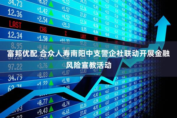 富邦优配 合众人寿南阳中支警企社联动开展金融风险宣教活动